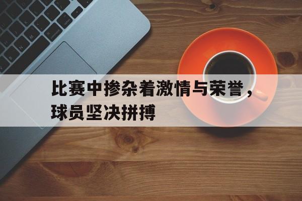 c7c7.app-比赛中掺杂着激情与荣誉，球员坚决拼搏