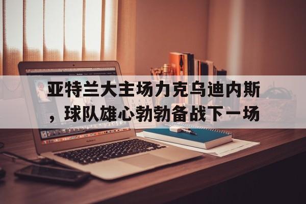 亚特兰大主场力克乌迪内斯，球队雄心勃勃备战下一场的简单介绍